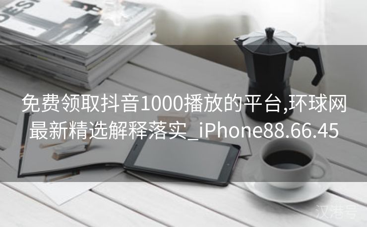 免费领取抖音1000播放的平台,环球网最新精选解释落实_iPhone88.66.45