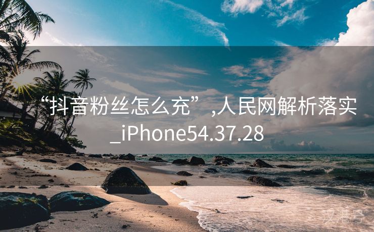 “抖音粉丝怎么充”,人民网解析落实_iPhone54.37.28