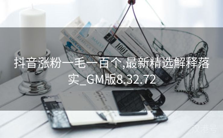 抖音涨粉一毛一百个,最新精选解释落实_GM版8.32.72