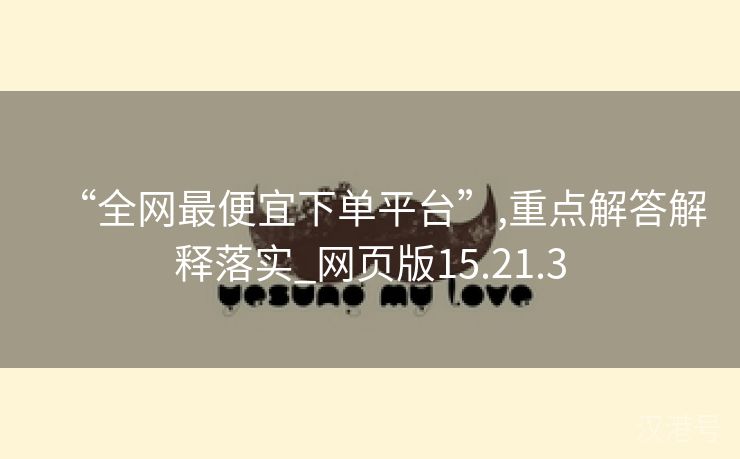 “全网最便宜下单平台”,重点解答解释落实_网页版15.21.3