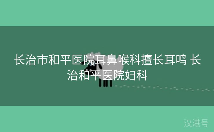 长治市和平医院耳鼻喉科擅长耳鸣 长治和平医院妇科