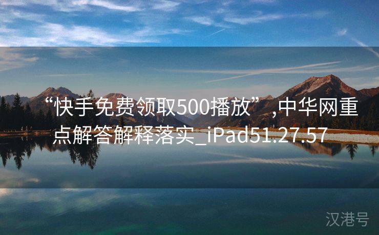 “快手免费领取500播放”,中华网重点解答解释落实_iPad51.27.57