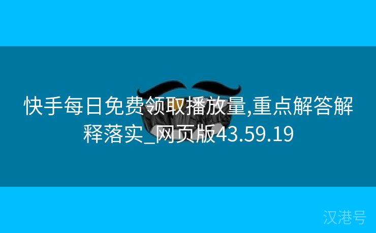 快手每日免费领取播放量,重点解答解释落实_网页版43.59.19