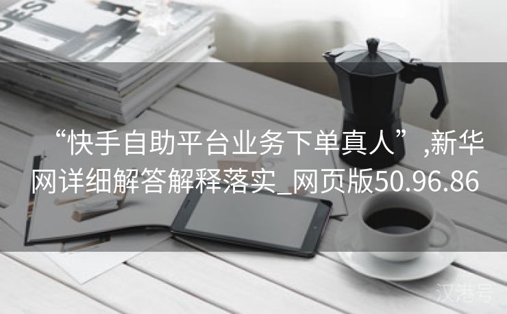 “快手自助平台业务下单真人”,新华网详细解答解释落实_网页版50.96.86