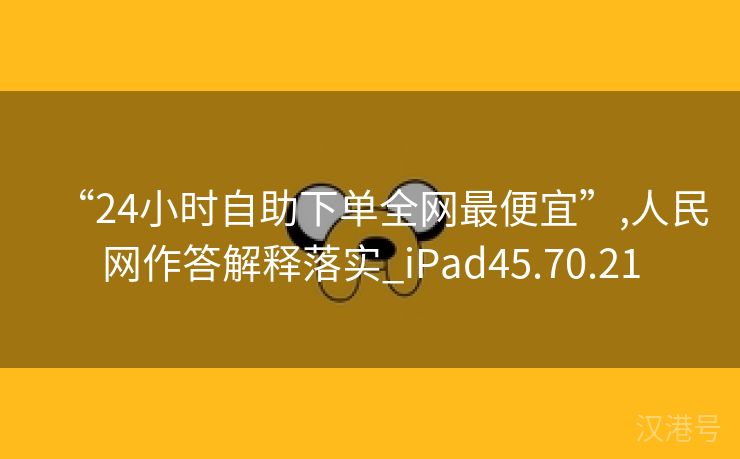 “24小时自助下单全网最便宜”,人民网作答解释落实_iPad45.70.21