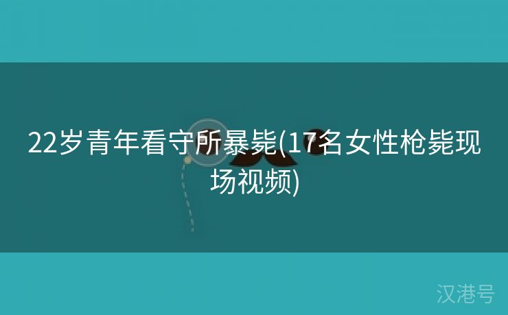 22岁青年看守所暴毙(17名女性枪毙现场视频)