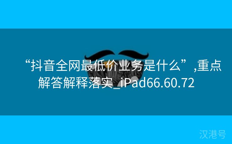 “抖音全网最低价业务是什么”,重点解答解释落实_iPad66.60.72