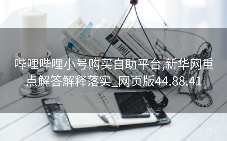 哔哩哔哩小号购买自助平台,新华网重点解答解释落实_网页版44.88.41