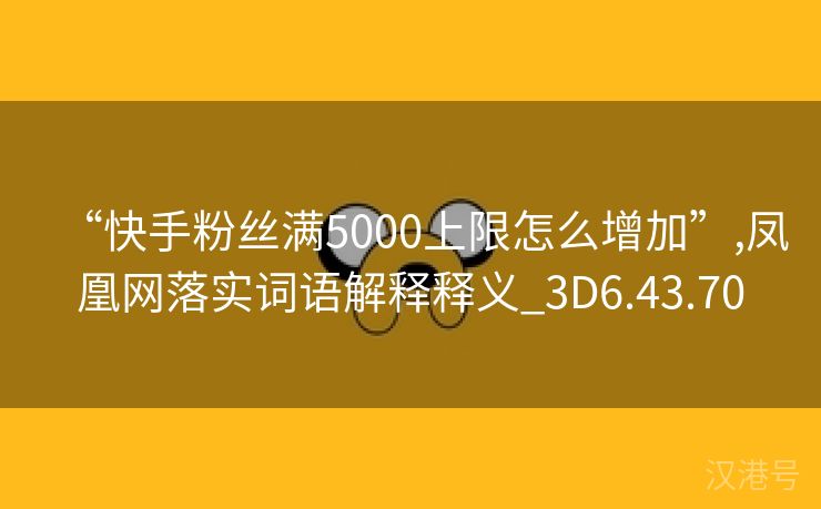 “快手粉丝满5000上限怎么增加”,凤凰网落实词语解释释义_3D6.43.70