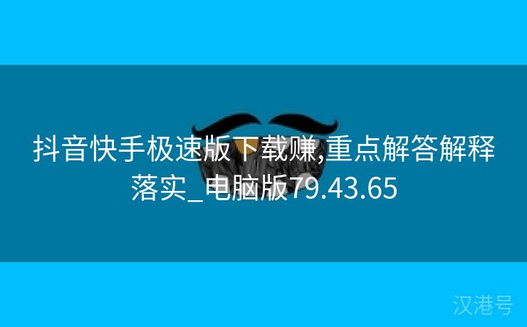 抖音快手极速版下载赚,重点解答解释落实_电脑版79.43.65