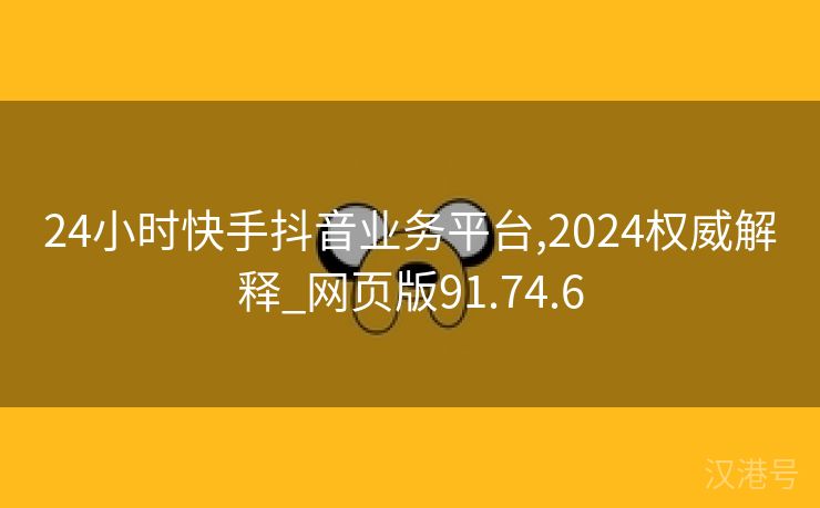 24小时快手抖音业务平台,2024权威解释_网页版91.74.6