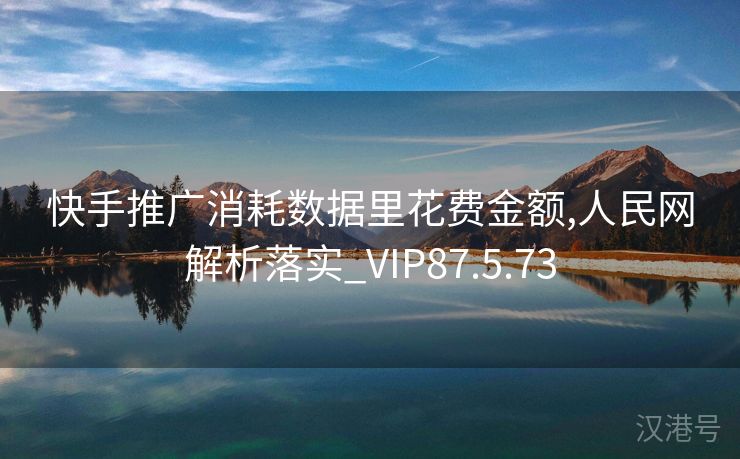 快手推广消耗数据里花费金额,人民网解析落实_VIP87.5.73