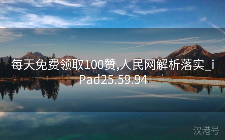 每天免费领取100赞,人民网解析落实_iPad25.59.94