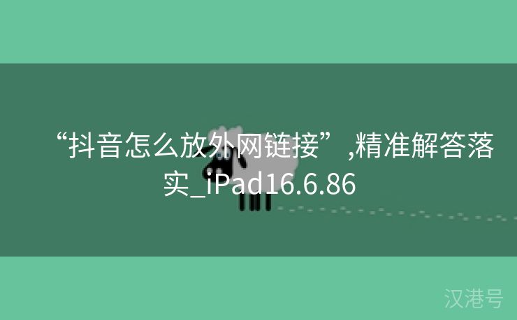 “抖音怎么放外网链接”,精准解答落实_iPad16.6.86