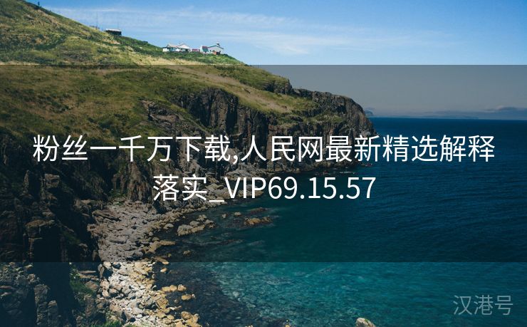 粉丝一千万下载,人民网最新精选解释落实_VIP69.15.57