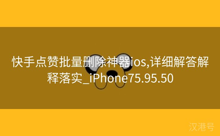 快手点赞批量删除神器ios,详细解答解释落实_iPhone75.95.50