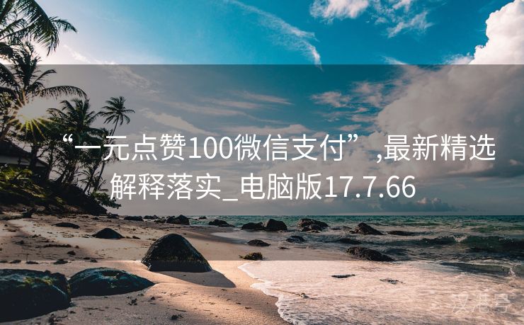 “一元点赞100微信支付”,最新精选解释落实_电脑版17.7.66