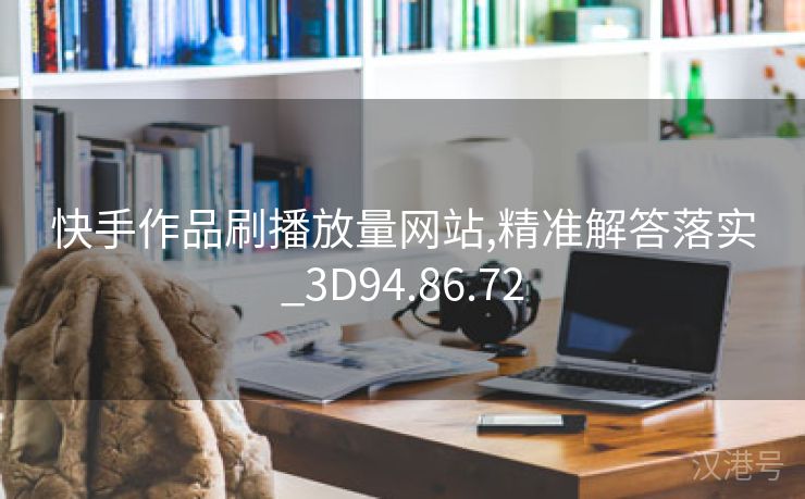 快手作品刷播放量网站,精准解答落实_3D94.86.72