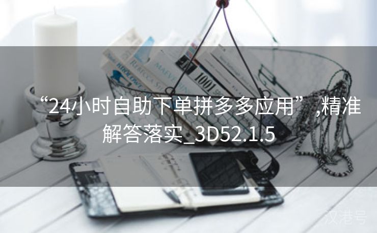 “24小时自助下单拼多多应用”,精准解答落实_3D52.1.5