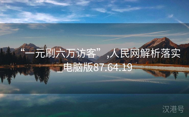 “一元刷六万访客”,人民网解析落实_电脑版87.64.19