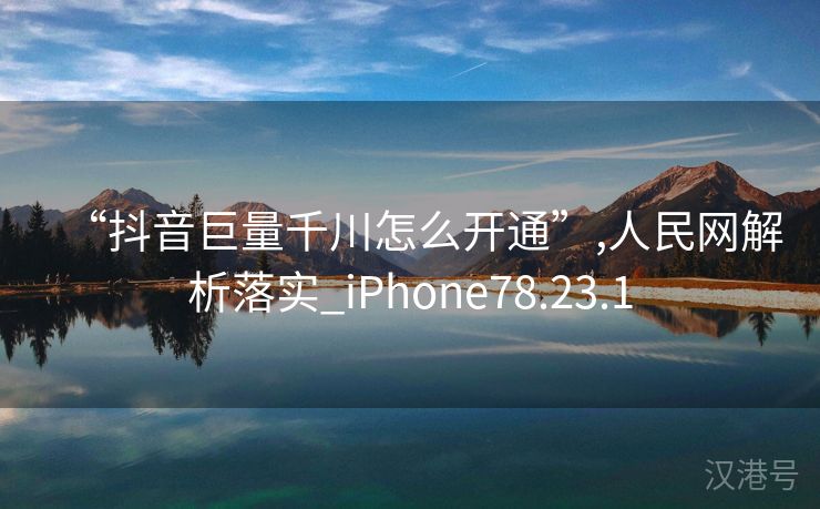 “抖音巨量千川怎么开通”,人民网解析落实_iPhone78.23.1