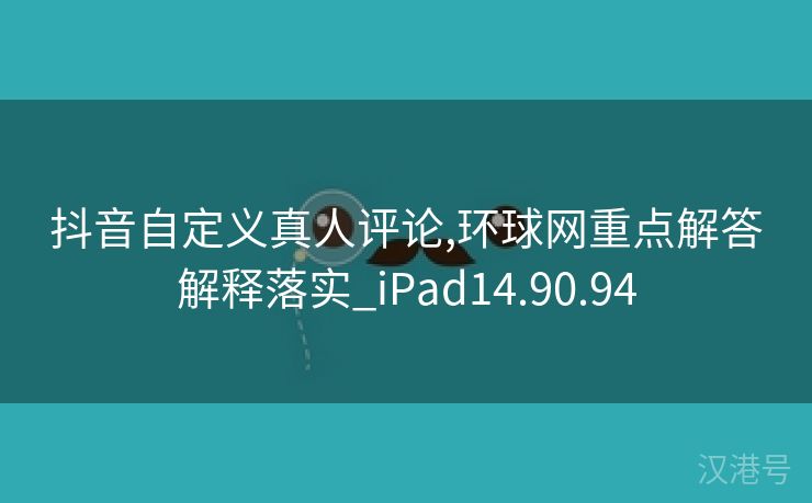 抖音自定义真人评论,环球网重点解答解释落实_iPad14.90.94