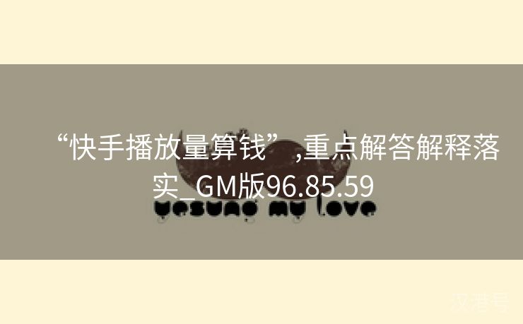 “快手播放量算钱”,重点解答解释落实_GM版96.85.59