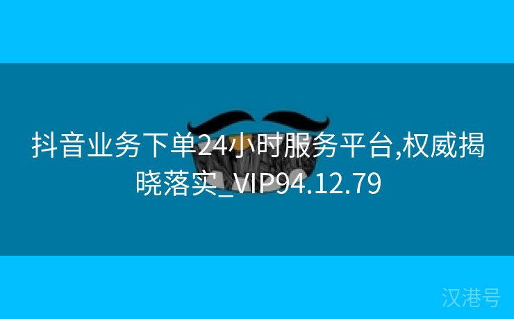 抖音业务下单24小时服务平台,权威揭晓落实_VIP94.12.79