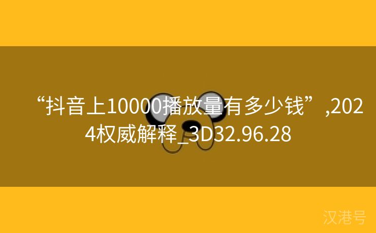 “抖音上10000播放量有多少钱”,2024权威解释_3D32.96.28