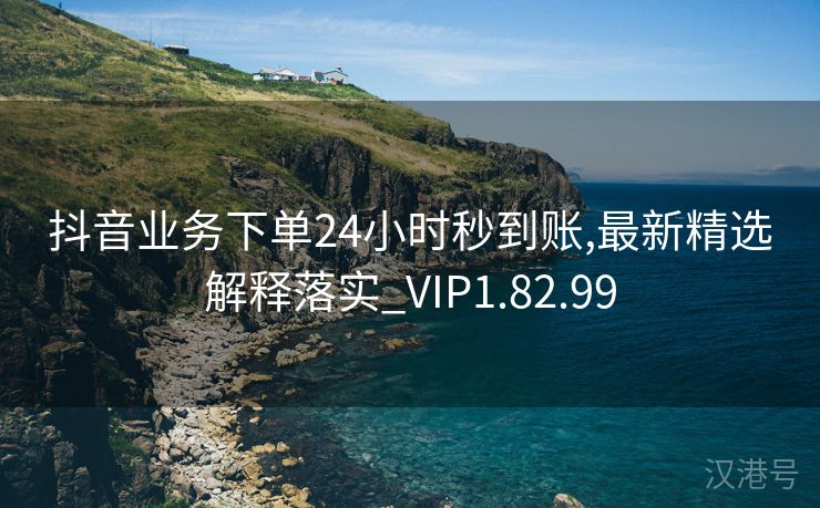 抖音业务下单24小时秒到账,最新精选解释落实_VIP1.82.99