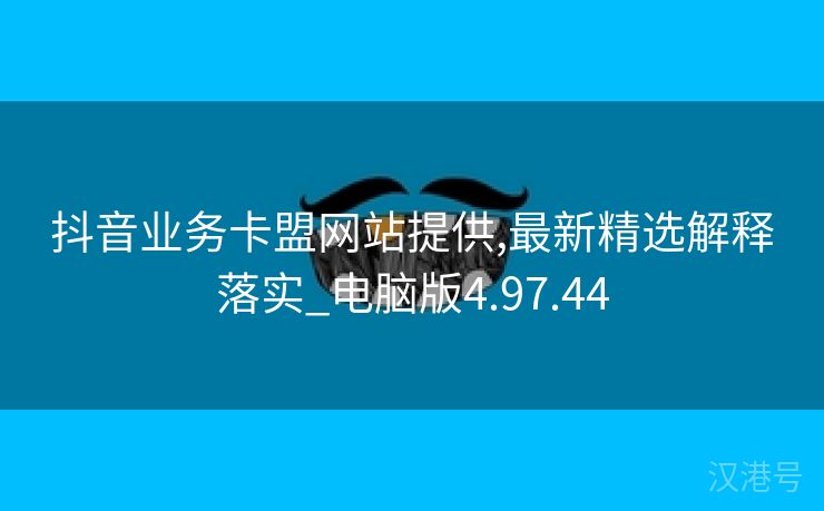 抖音业务卡盟网站提供,最新精选解释落实_电脑版4.97.44