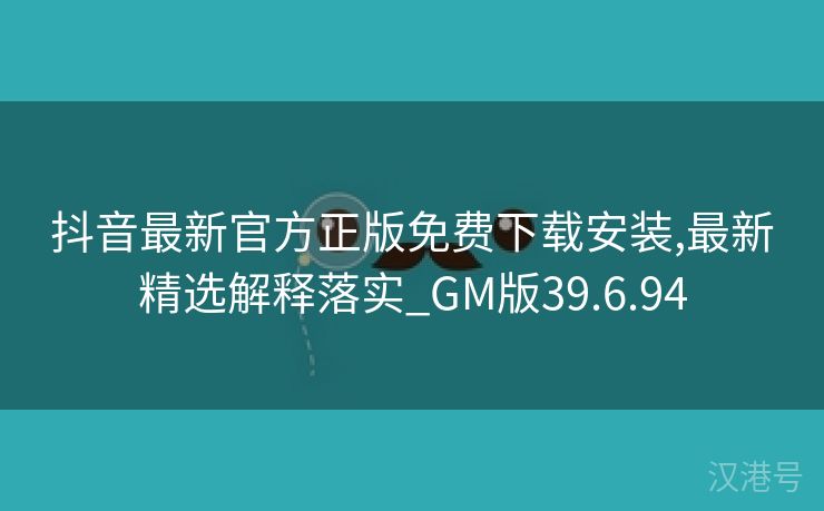 抖音最新官方正版免费下载安装,最新精选解释落实_GM版39.6.94