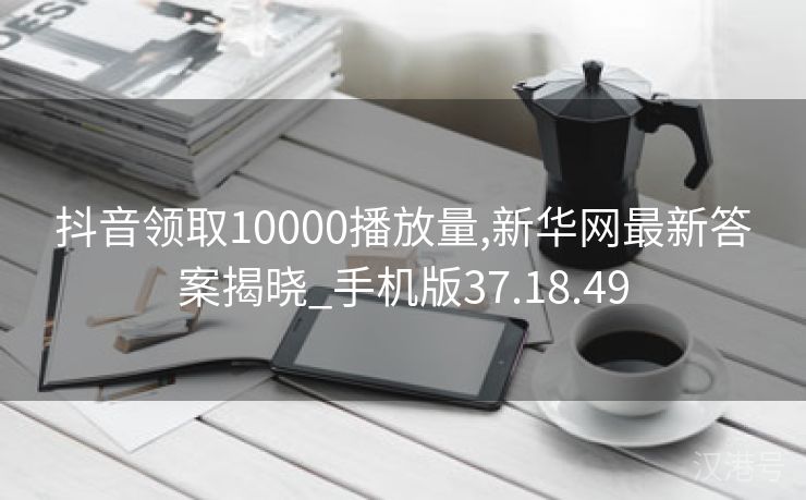 抖音领取10000播放量,新华网最新答案揭晓_手机版37.18.49