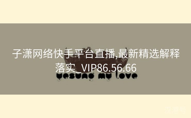 子潇网络快手平台直播,最新精选解释落实_VIP86.56.66