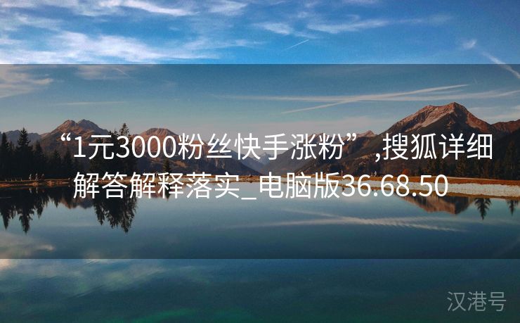 “1元3000粉丝快手涨粉”,搜狐详细解答解释落实_电脑版36.68.50