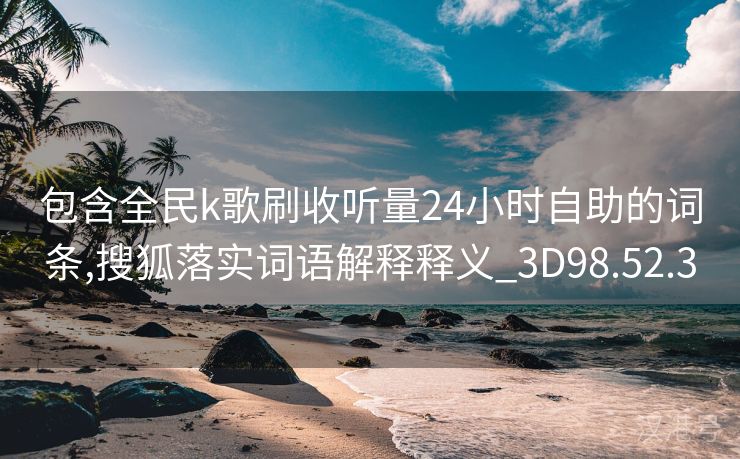 包含全民k歌刷收听量24小时自助的词条,搜狐落实词语解释释义_3D98.52.3