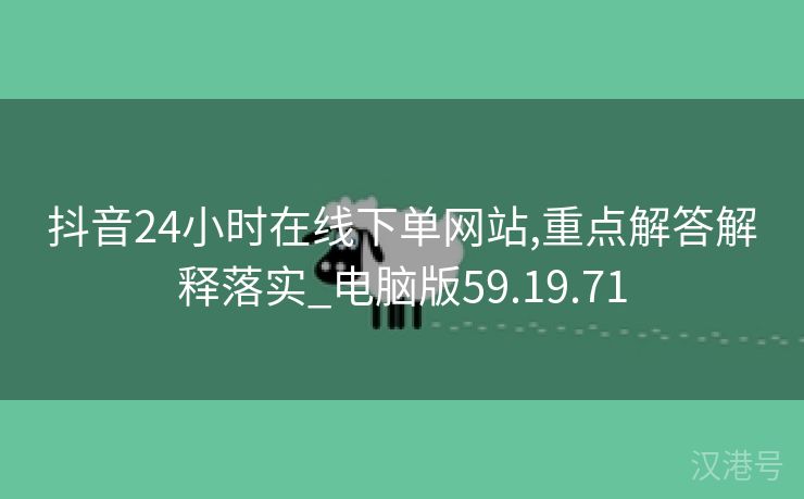 抖音24小时在线下单网站,重点解答解释落实_电脑版59.19.71