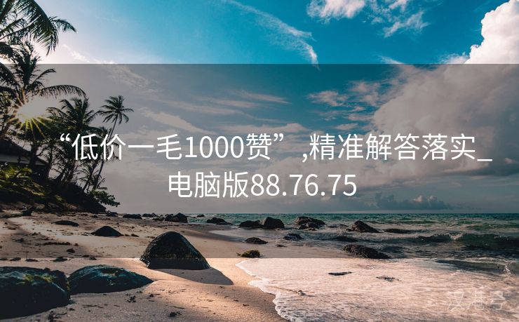 “低价一毛1000赞”,精准解答落实_电脑版88.76.75