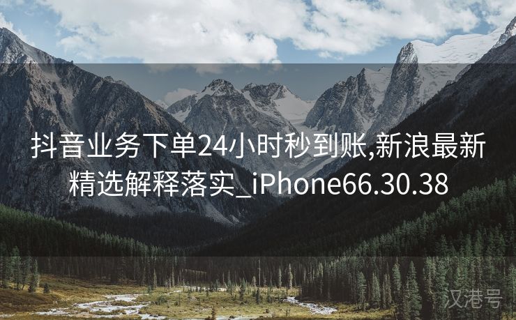 抖音业务下单24小时秒到账,新浪最新精选解释落实_iPhone66.30.38