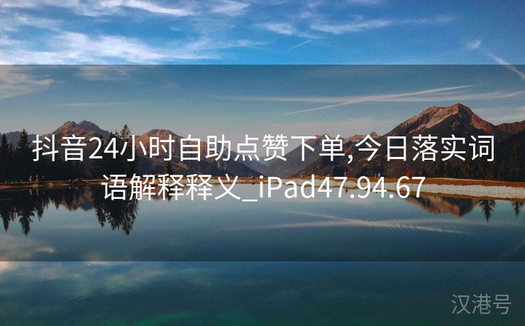 抖音24小时自助点赞下单,今日落实词语解释释义_iPad47.94.67