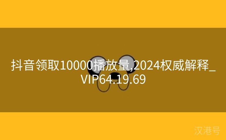 抖音领取10000播放量,2024权威解释_VIP64.19.69