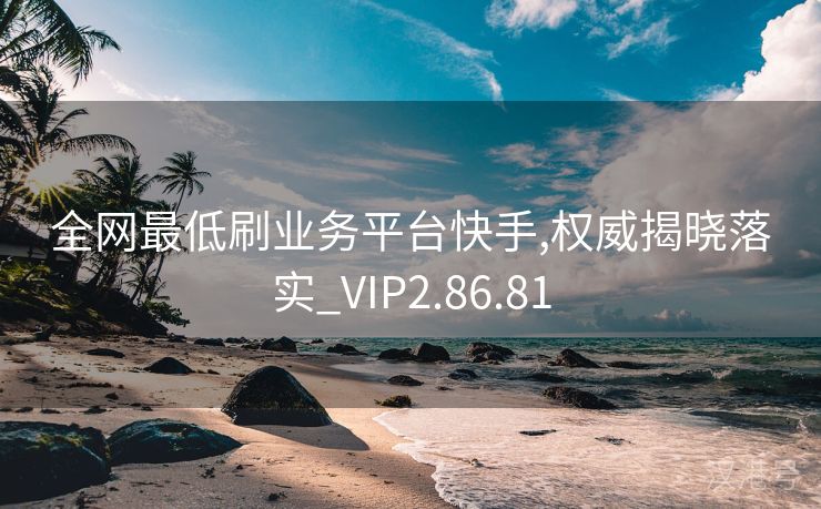 全网最低刷业务平台快手,权威揭晓落实_VIP2.86.81