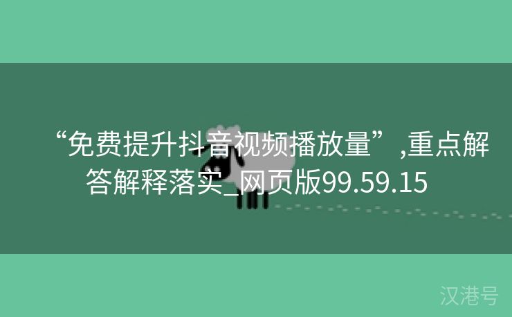 “免费提升抖音视频播放量”,重点解答解释落实_网页版99.59.15