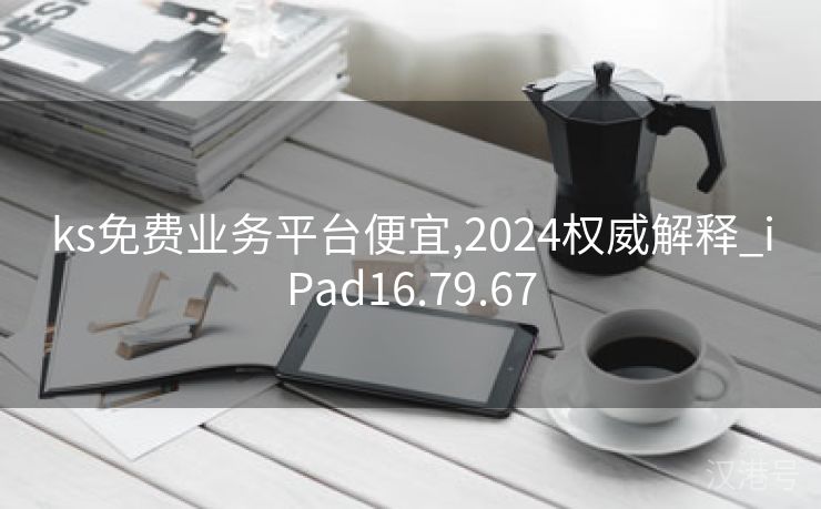 ks免费业务平台便宜,2024权威解释_iPad16.79.67