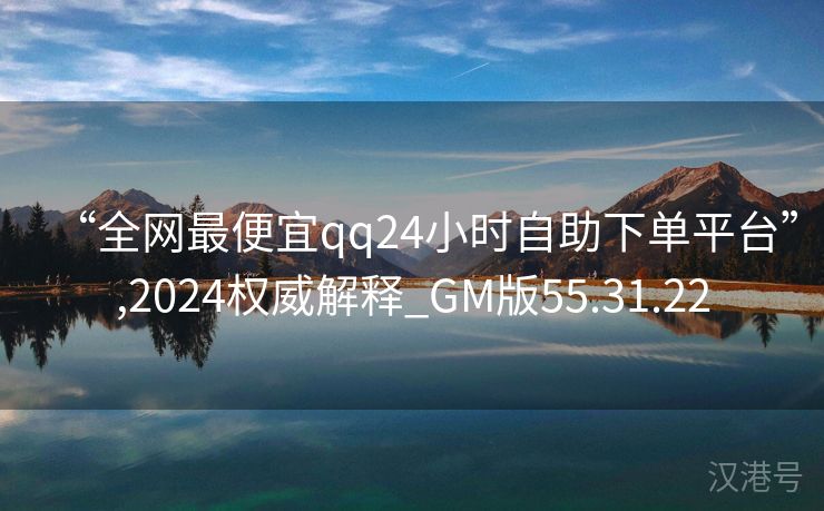 “全网最便宜qq24小时自助下单平台”,2024权威解释_GM版55.31.22