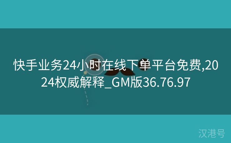 快手业务24小时在线下单平台免费,2024权威解释_GM版36.76.97