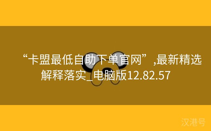 “卡盟最低自助下单官网”,最新精选解释落实_电脑版12.82.57