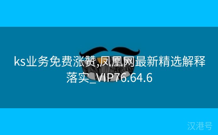 ks业务免费涨赞,凤凰网最新精选解释落实_VIP76.64.6