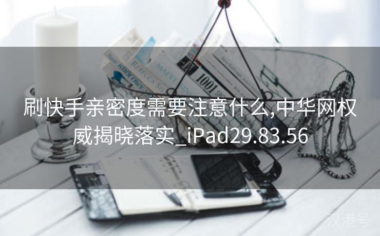 刷快手亲密度需要注意什么,中华网权威揭晓落实_iPad29.83.56