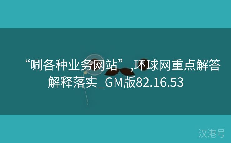 “唰各种业务网站”,环球网重点解答解释落实_GM版82.16.53